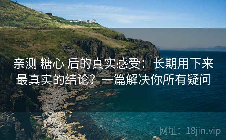 亲测 糖心 后的真实感受:长期用下来最真实的结论?一篇解决你所有疑问 亲测 糖心 后的真实感受:长期用下来最真实的结论?一篇解决你所有疑问