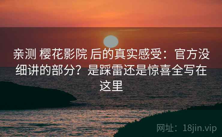 亲测 樱花影院 后的真实感受：官方没细讲的部分？是踩雷还是惊喜全写在这里