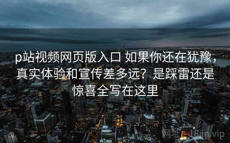 p站视频网页版入口 如果你还在犹豫，真实体验和宣传差多远？是踩雷还是惊喜全写在这里