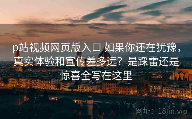 p站视频网页版入口 如果你还在犹豫，真实体验和宣传差多远？是踩雷还是惊喜全写在这里