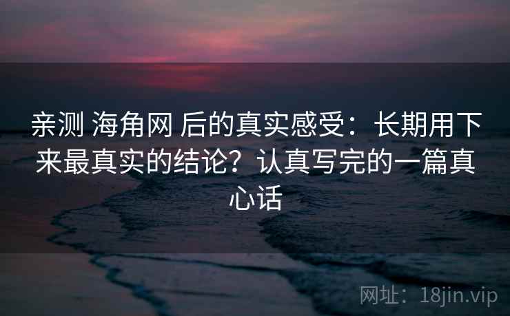 亲测 海角网 后的真实感受：长期用下来最真实的结论？认真写完的一篇真心话