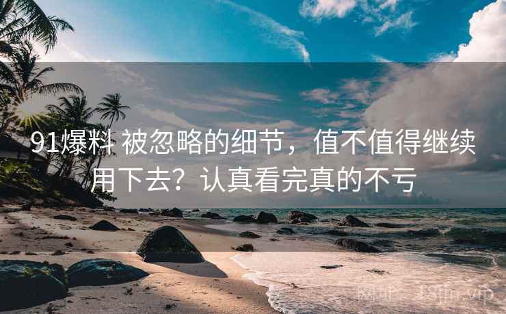 91爆料 被忽略的细节，值不值得继续用下去？认真看完真的不亏