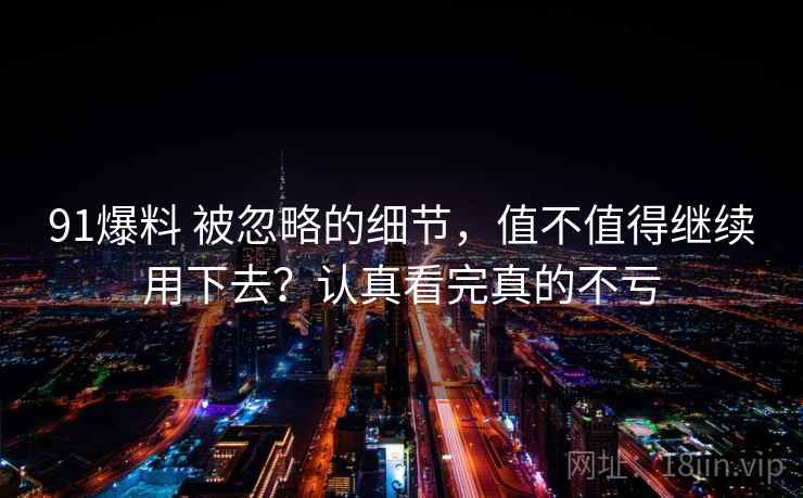 91爆料 被忽略的细节,值不值得继续用下去?认真看完真的不亏 91爆料 被忽略的细节,值不值得继续用下去?认真看完真的不亏