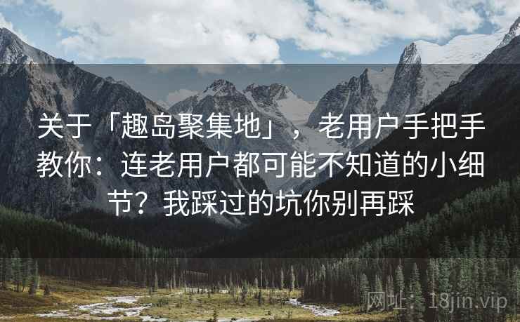关于「趣岛聚集地」，老用户手把手教你：连老用户都可能不知道的小细节？我踩过的坑你别再踩