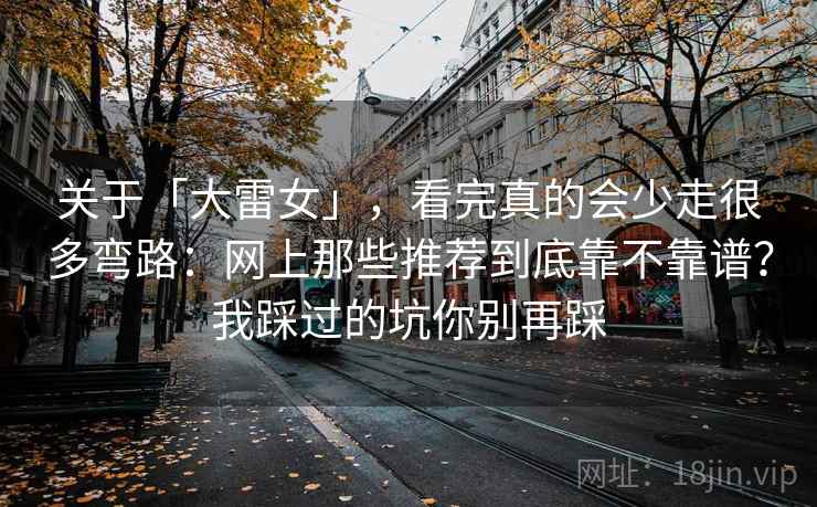 关于「大雷女」，看完真的会少走很多弯路：网上那些推荐到底靠不靠谱？我踩过的坑你别再踩