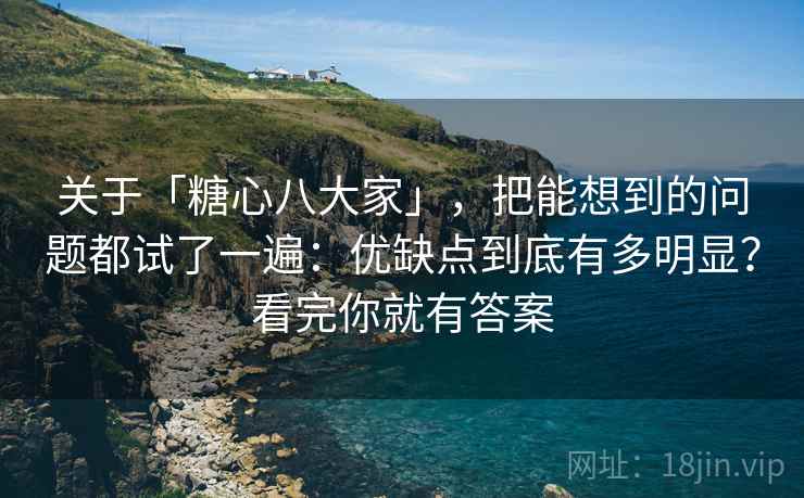 关于「糖心八大家」，把能想到的问题都试了一遍：优缺点到底有多明显？看完你就有答案