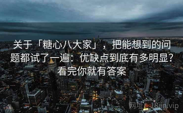 关于「糖心八大家」，把能想到的问题都试了一遍：优缺点到底有多明显？看完你就有答案