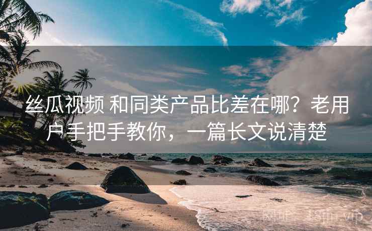 丝瓜视频 和同类产品比差在哪？老用户手把手教你，一篇长文说清楚