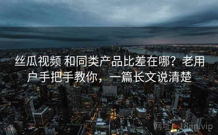 丝瓜视频 和同类产品比差在哪？老用户手把手教你，一篇长文说清楚