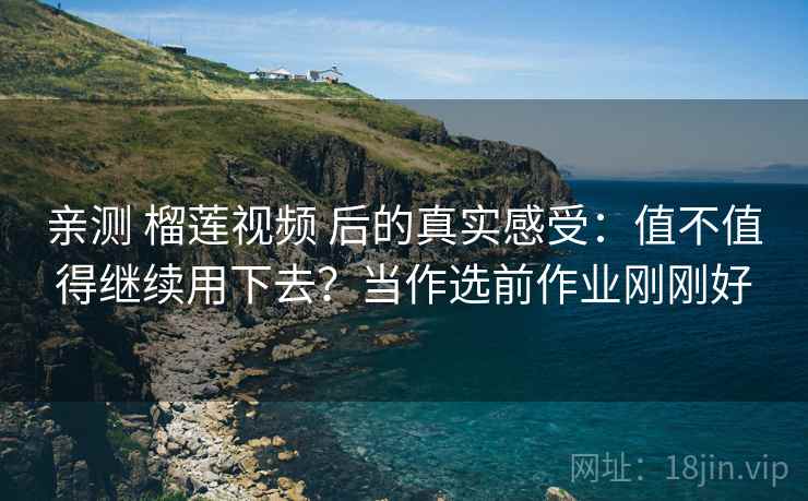 亲测 榴莲视频 后的真实感受：值不值得继续用下去？当作选前作业刚刚好