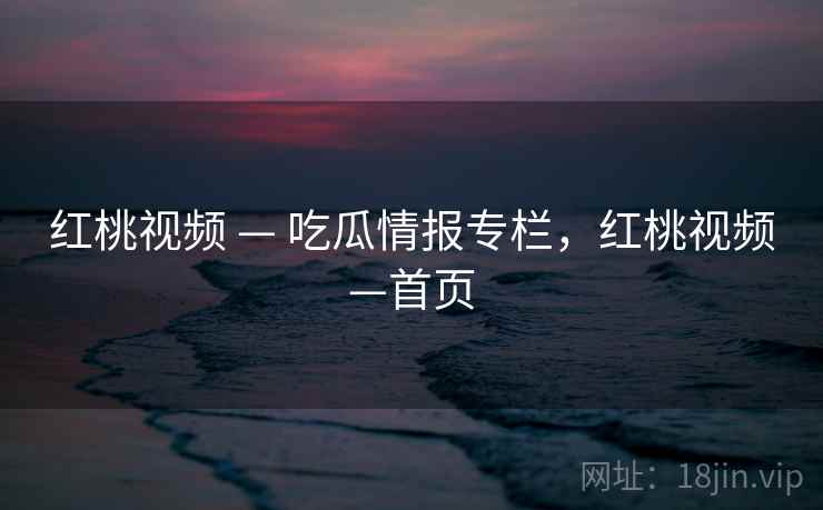 红桃视频 — 吃瓜情报专栏，红桃视频—首页