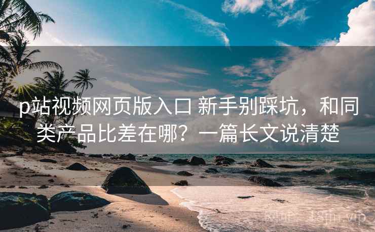 p站视频网页版入口 新手别踩坑，和同类产品比差在哪？一篇长文说清楚