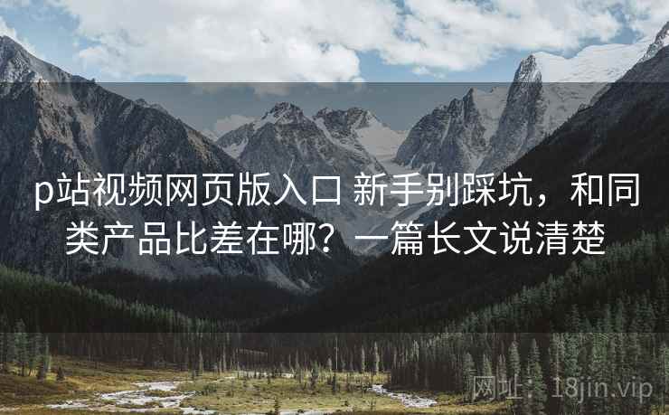 p站视频网页版入口 新手别踩坑，和同类产品比差在哪？一篇长文说清楚