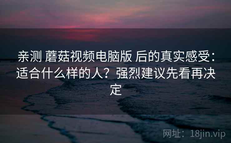 亲测 蘑菇视频电脑版 后的真实感受：适合什么样的人？强烈建议先看再决定
