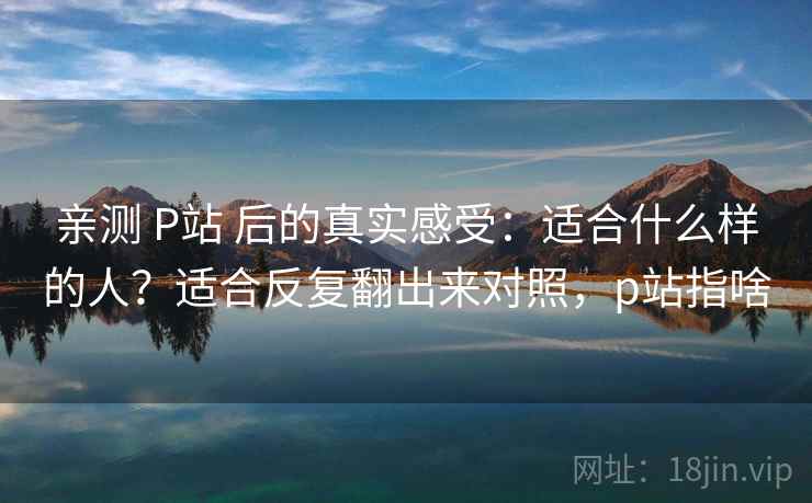 亲测 P站 后的真实感受：适合什么样的人？适合反复翻出来对照，p站指啥