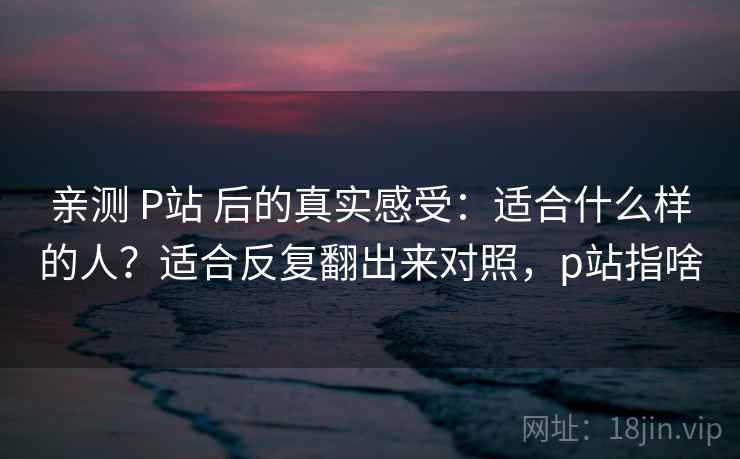 亲测 P站 后的真实感受:适合什么样的人?适合反复翻出来对照,p站指啥 亲测 P站 后的真实感受:适合什么样的人?适合反复翻出来对照,p站指啥