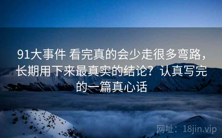 91大事件 看完真的会少走很多弯路，长期用下来最真实的结论？认真写完的一篇真心话