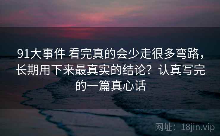 91大事件 看完真的会少走很多弯路，长期用下来最真实的结论？认真写完的一篇真心话