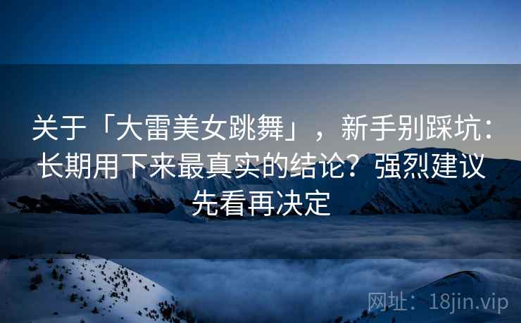 关于「大雷美女跳舞」，新手别踩坑：长期用下来最真实的结论？强烈建议先看再决定