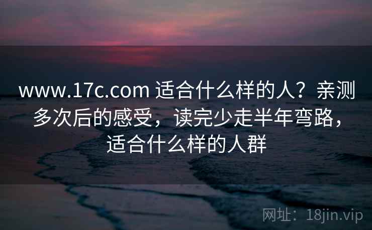 www.17c.com 适合什么样的人？亲测多次后的感受，读完少走半年弯路，适合什么样的人群