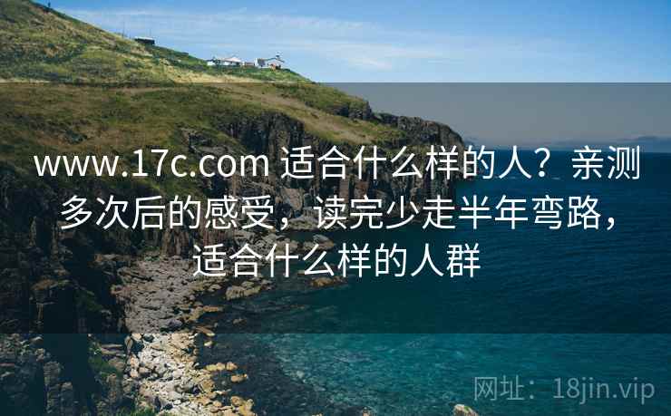 www.17c.com 适合什么样的人?亲测多次后的感受,读完少走半年弯路,适合什么样的人群 www.17c.com 适合什么样的人?亲测多次后的感受,读完少走半年弯路,适合什么样的人群