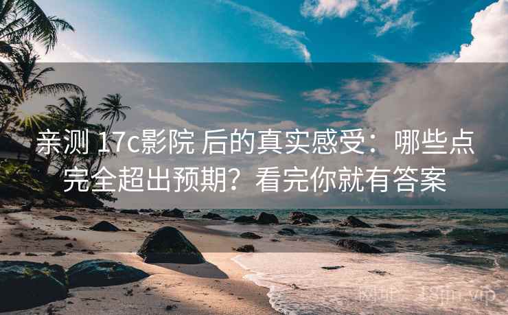 亲测 17c影院 后的真实感受：哪些点完全超出预期？看完你就有答案