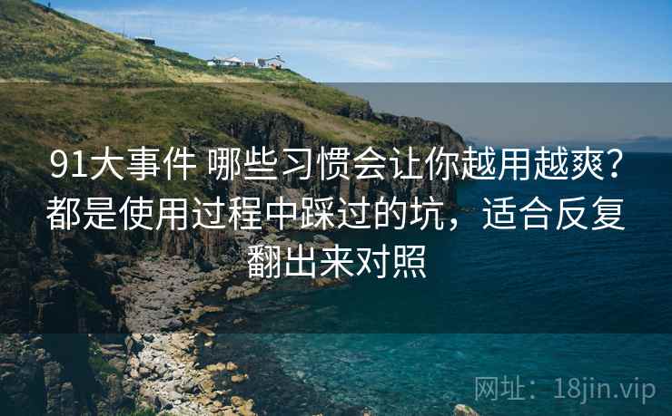 91大事件 哪些习惯会让你越用越爽？都是使用过程中踩过的坑，适合反复翻出来对照