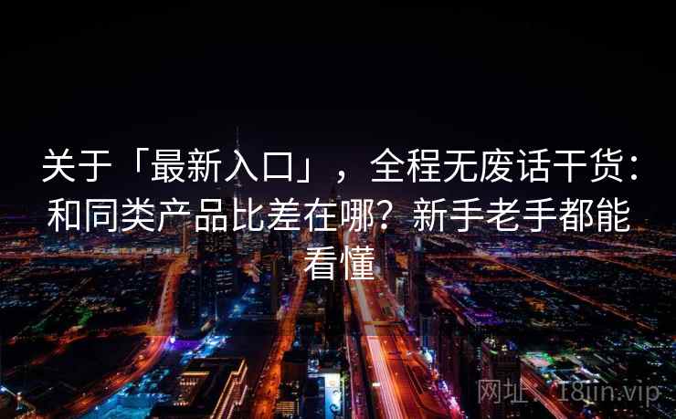 关于「最新入口」,全程无废话干货:和同类产品比差在哪?新手老手都能看懂 关于「最新入口」,全程无废话干货:和同类产品比差在哪?新手老手都能看懂