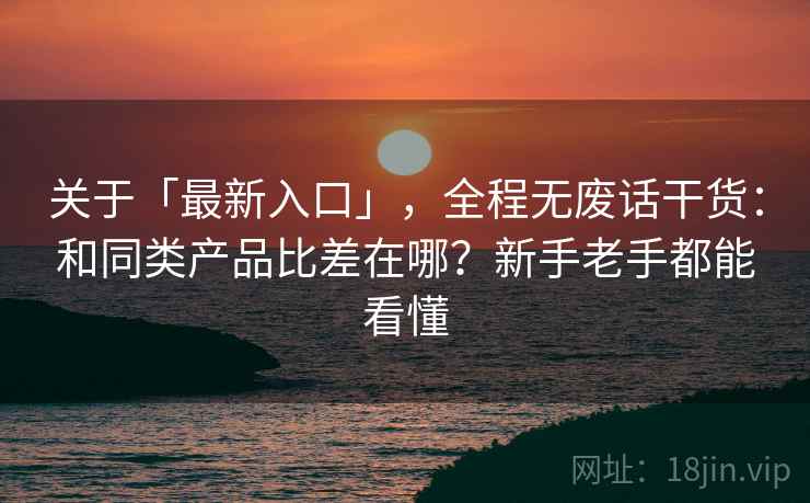 关于「最新入口」，全程无废话干货：和同类产品比差在哪？新手老手都能看懂