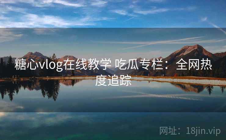 糖心vlog在线教学 吃瓜专栏：全网热度追踪