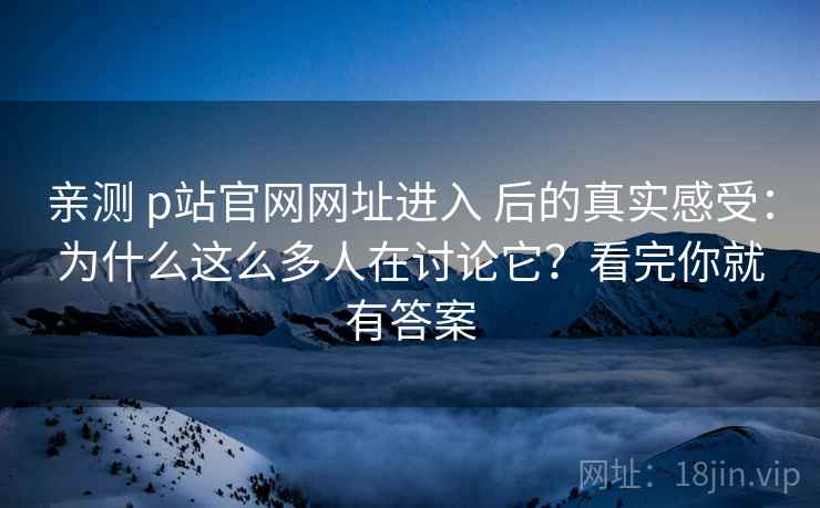 亲测 p站官网网址进入 后的真实感受：为什么这么多人在讨论它？看完你就有答案