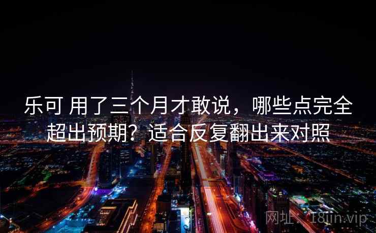 乐可 用了三个月才敢说，哪些点完全超出预期？适合反复翻出来对照
