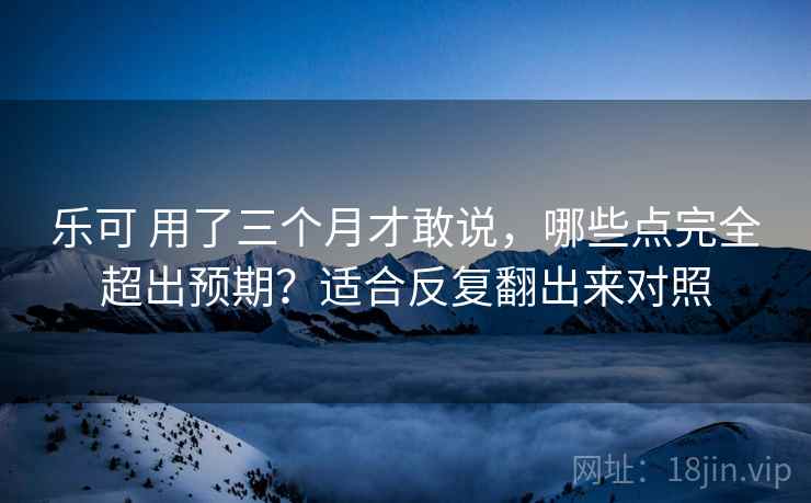 乐可 用了三个月才敢说,哪些点完全超出预期?适合反复翻出来对照 乐可 用了三个月才敢说,哪些点完全超出预期?适合反复翻出来对照