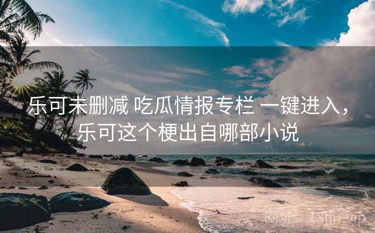 乐可未删减 吃瓜情报专栏 一键进入,乐可这个梗出自哪部小说 乐可未删减 吃瓜情报专栏 一键进入,乐可这个梗出自哪部小说