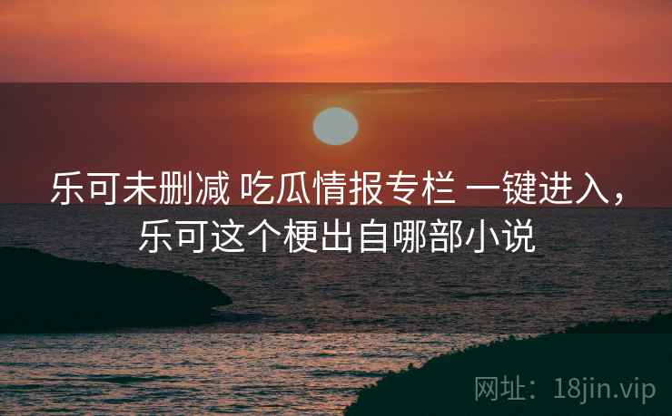 乐可未删减 吃瓜情报专栏 一键进入，乐可这个梗出自哪部小说