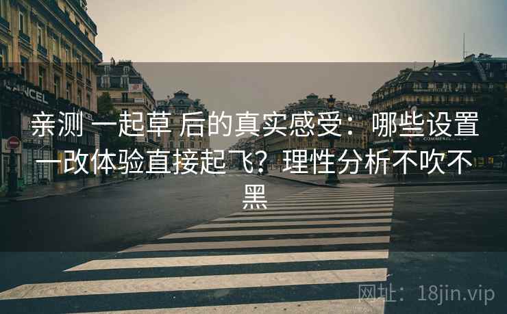 亲测 一起草 后的真实感受：哪些设置一改体验直接起飞？理性分析不吹不黑