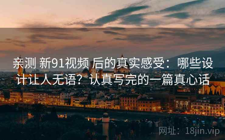 亲测 新91视频 后的真实感受：哪些设计让人无语？认真写完的一篇真心话