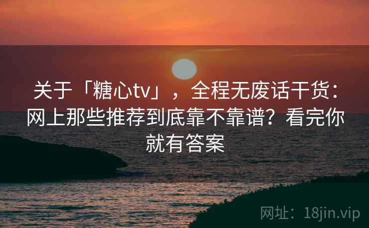 关于「糖心tv」，全程无废话干货：网上那些推荐到底靠不靠谱？看完你就有答案
