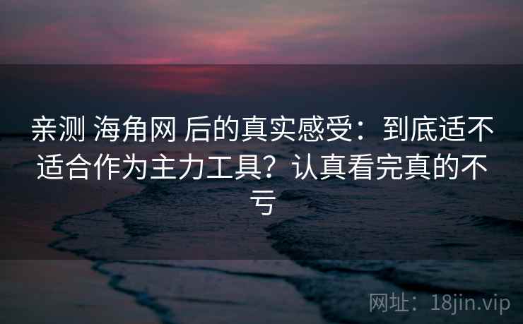 亲测 海角网 后的真实感受：到底适不适合作为主力工具？认真看完真的不亏