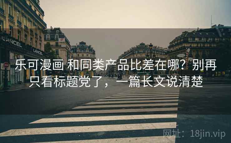 乐可漫画 和同类产品比差在哪？别再只看标题党了，一篇长文说清楚