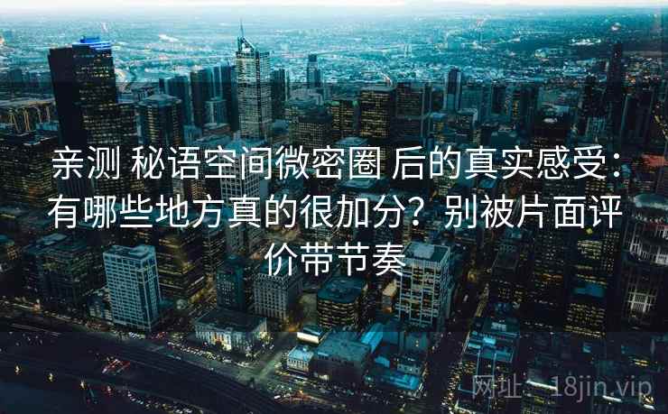 亲测 秘语空间微密圈 后的真实感受：有哪些地方真的很加分？别被片面评价带节奏