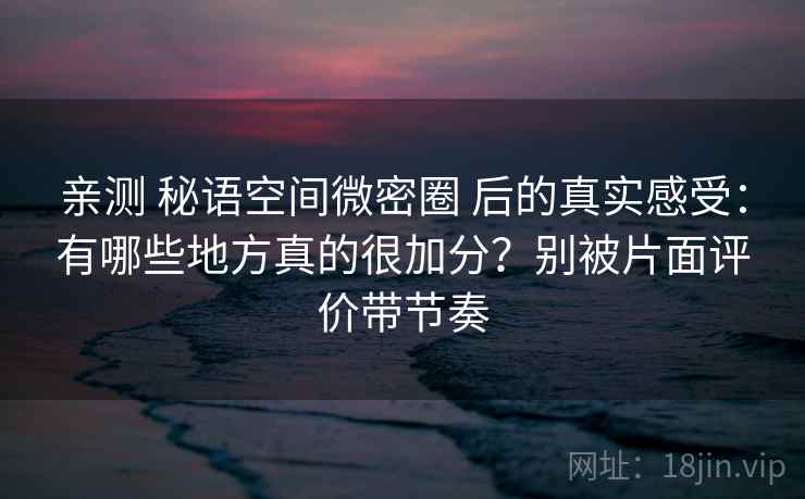 亲测 秘语空间微密圈 后的真实感受：有哪些地方真的很加分？别被片面评价带节奏