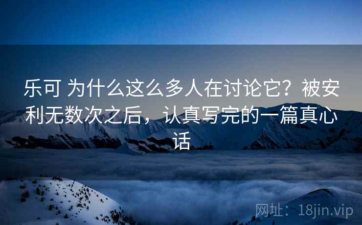 乐可 为什么这么多人在讨论它？被安利无数次之后，认真写完的一篇真心话