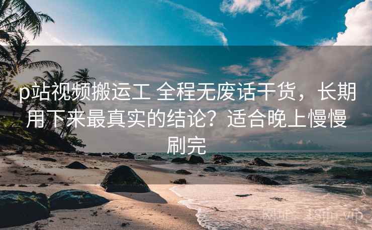 p站视频搬运工 全程无废话干货，长期用下来最真实的结论？适合晚上慢慢刷完
