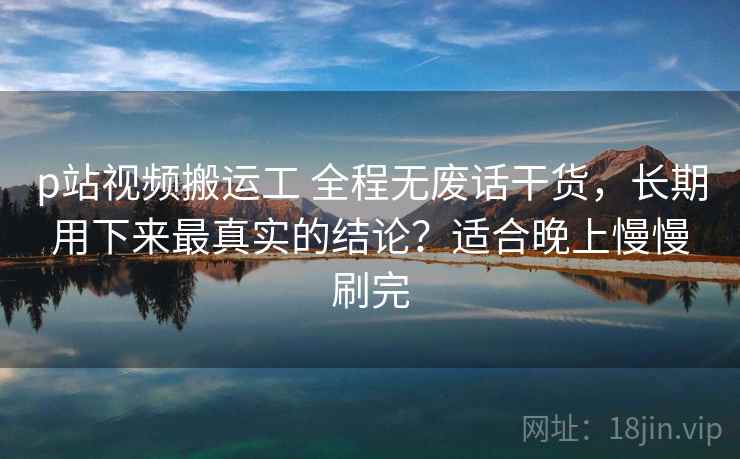 p站视频搬运工 全程无废话干货，长期用下来最真实的结论？适合晚上慢慢刷完