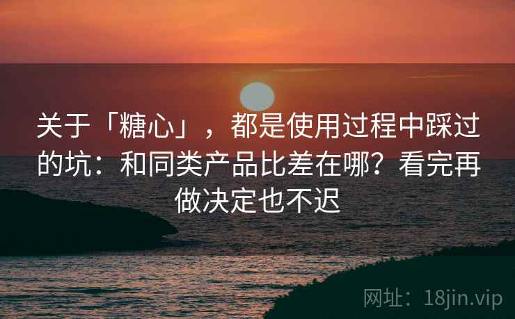 关于「糖心」，都是使用过程中踩过的坑：和同类产品比差在哪？看完再做决定也不迟
