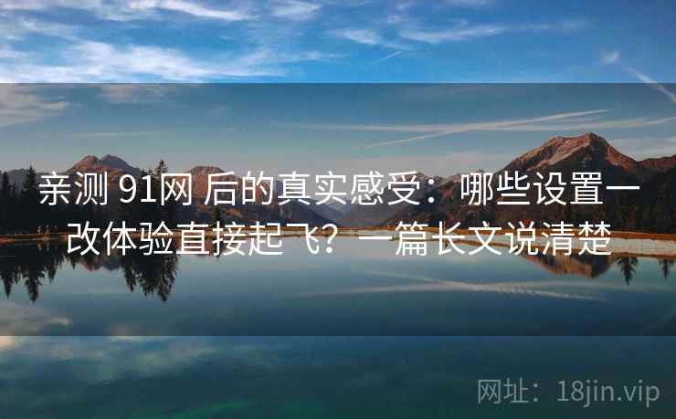 亲测 91网 后的真实感受：哪些设置一改体验直接起飞？一篇长文说清楚