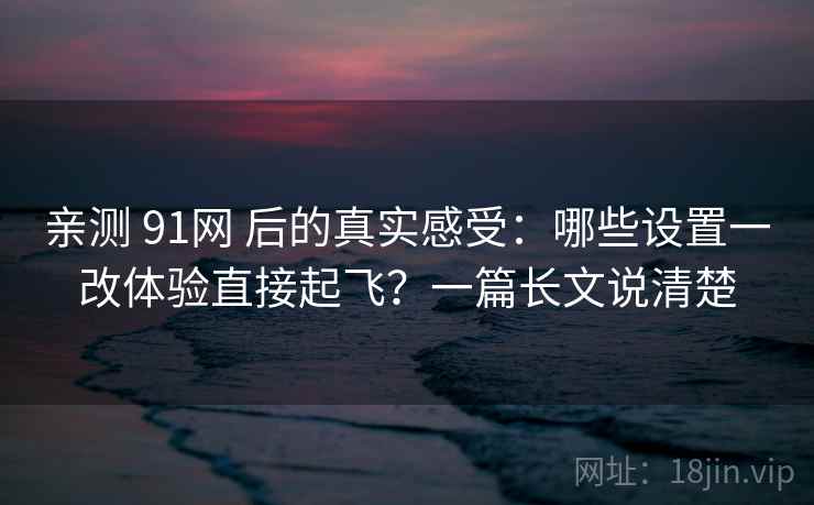 亲测 91网 后的真实感受：哪些设置一改体验直接起飞？一篇长文说清楚