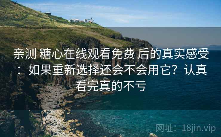 亲测 糖心在线观看免费 后的真实感受：如果重新选择还会不会用它？认真看完真的不亏
