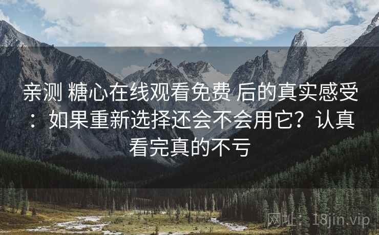 亲测 糖心在线观看免费 后的真实感受：如果重新选择还会不会用它？认真看完真的不亏